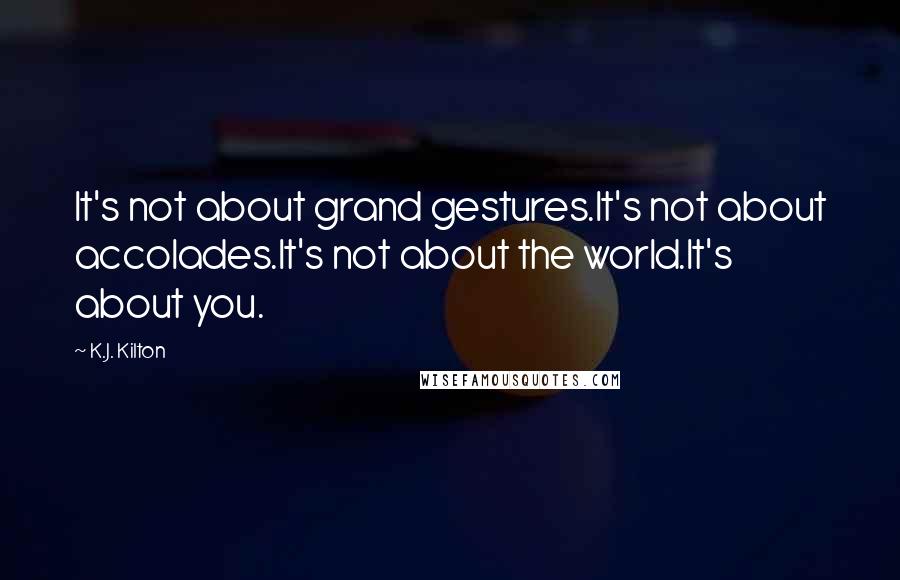 K.J. Kilton Quotes: It's not about grand gestures.It's not about accolades.It's not about the world.It's about you.