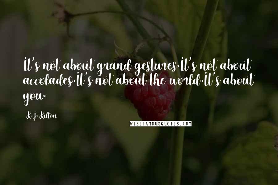 K.J. Kilton Quotes: It's not about grand gestures.It's not about accolades.It's not about the world.It's about you.