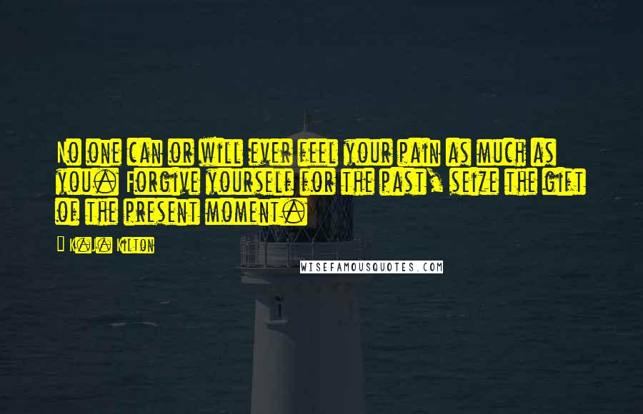 K.J. Kilton Quotes: No one can or will ever feel your pain as much as you. Forgive yourself for the past, seize the gift of the present moment.