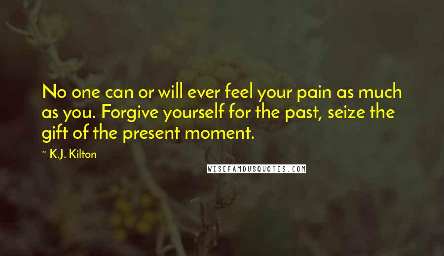 K.J. Kilton Quotes: No one can or will ever feel your pain as much as you. Forgive yourself for the past, seize the gift of the present moment.