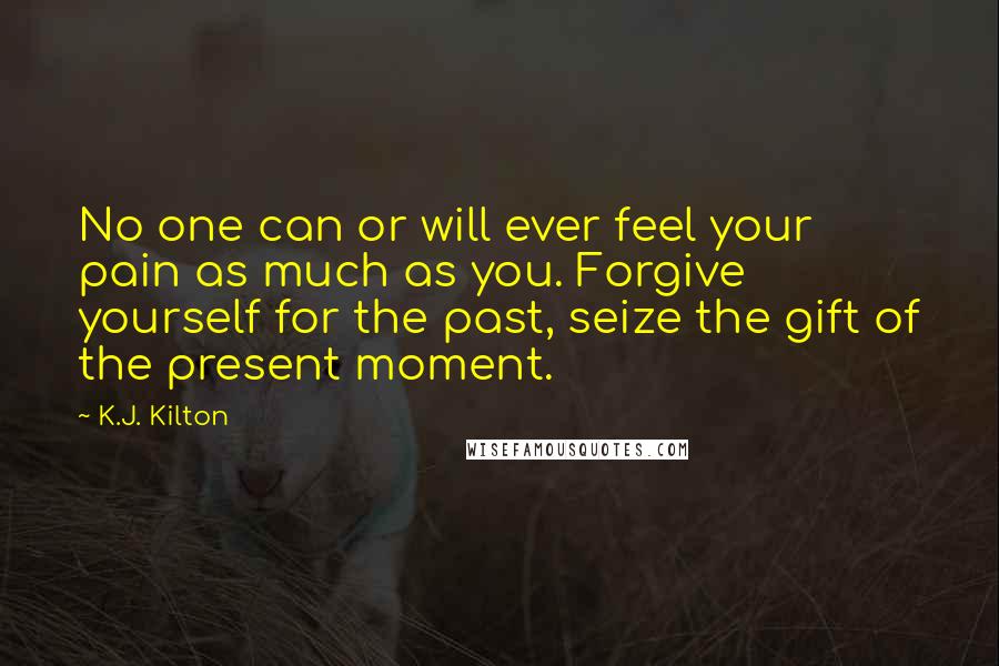 K.J. Kilton Quotes: No one can or will ever feel your pain as much as you. Forgive yourself for the past, seize the gift of the present moment.