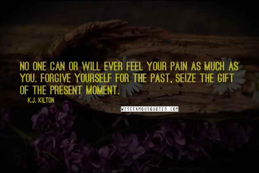 K.J. Kilton Quotes: No one can or will ever feel your pain as much as you. Forgive yourself for the past, seize the gift of the present moment.