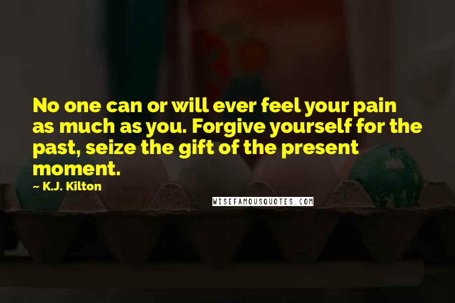 K.J. Kilton Quotes: No one can or will ever feel your pain as much as you. Forgive yourself for the past, seize the gift of the present moment.