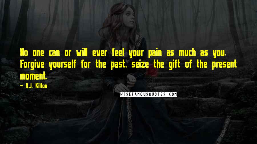 K.J. Kilton Quotes: No one can or will ever feel your pain as much as you. Forgive yourself for the past, seize the gift of the present moment.