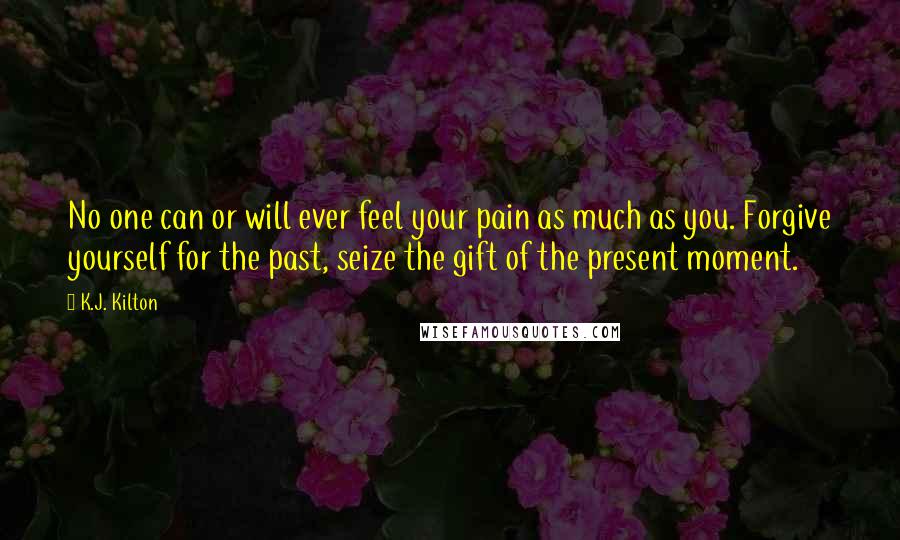 K.J. Kilton Quotes: No one can or will ever feel your pain as much as you. Forgive yourself for the past, seize the gift of the present moment.
