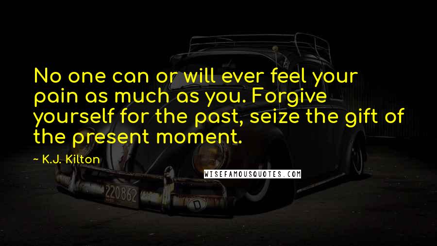 K.J. Kilton Quotes: No one can or will ever feel your pain as much as you. Forgive yourself for the past, seize the gift of the present moment.