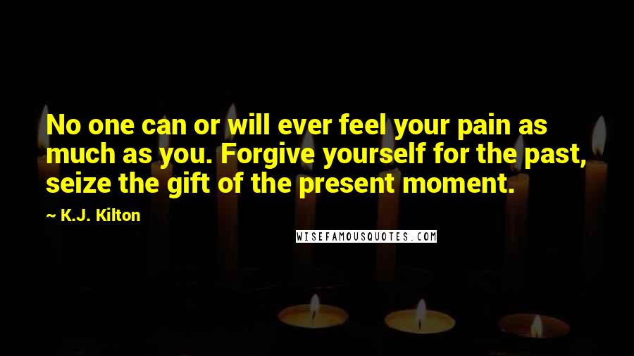 K.J. Kilton Quotes: No one can or will ever feel your pain as much as you. Forgive yourself for the past, seize the gift of the present moment.