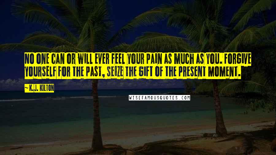 K.J. Kilton Quotes: No one can or will ever feel your pain as much as you. Forgive yourself for the past, seize the gift of the present moment.