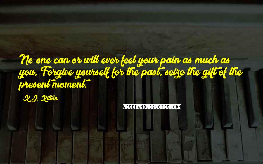 K.J. Kilton Quotes: No one can or will ever feel your pain as much as you. Forgive yourself for the past, seize the gift of the present moment.