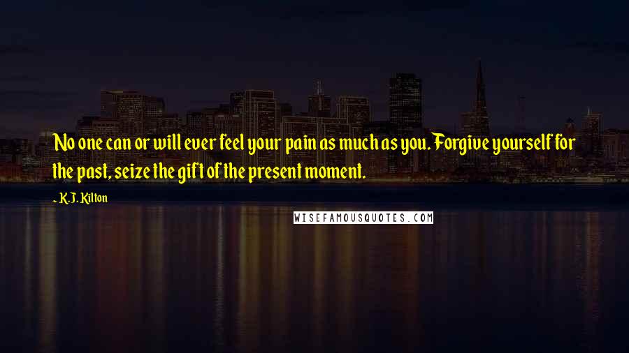 K.J. Kilton Quotes: No one can or will ever feel your pain as much as you. Forgive yourself for the past, seize the gift of the present moment.