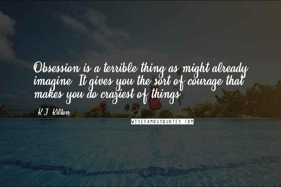 K.J. Kilton Quotes: Obsession is a terrible thing as might already imagine. It gives you the sort of courage that makes you do craziest of things