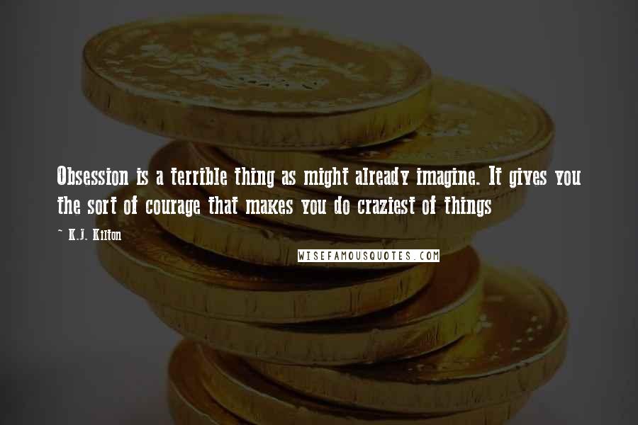 K.J. Kilton Quotes: Obsession is a terrible thing as might already imagine. It gives you the sort of courage that makes you do craziest of things