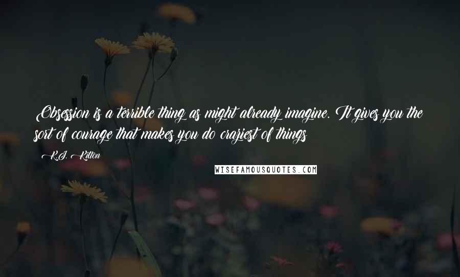 K.J. Kilton Quotes: Obsession is a terrible thing as might already imagine. It gives you the sort of courage that makes you do craziest of things