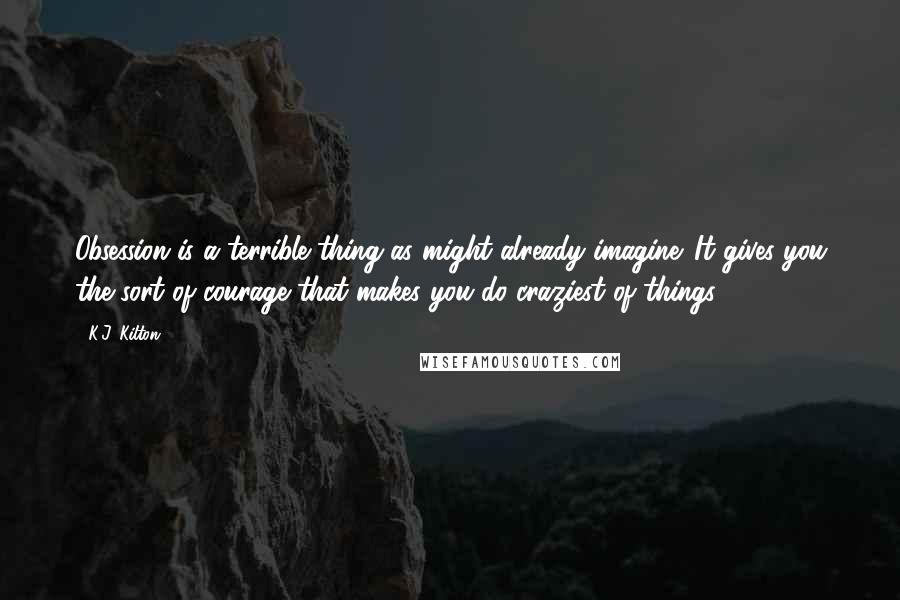 K.J. Kilton Quotes: Obsession is a terrible thing as might already imagine. It gives you the sort of courage that makes you do craziest of things
