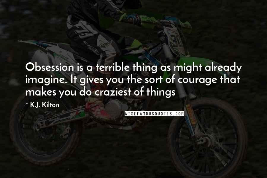 K.J. Kilton Quotes: Obsession is a terrible thing as might already imagine. It gives you the sort of courage that makes you do craziest of things