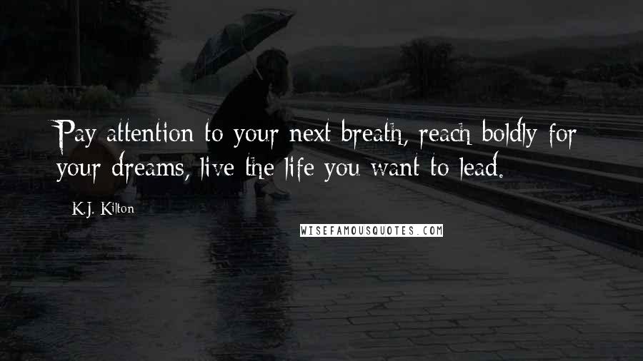 K.J. Kilton Quotes: Pay attention to your next breath, reach boldly for your dreams, live the life you want to lead.