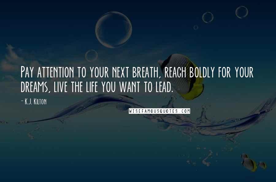 K.J. Kilton Quotes: Pay attention to your next breath, reach boldly for your dreams, live the life you want to lead.