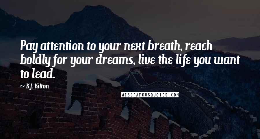 K.J. Kilton Quotes: Pay attention to your next breath, reach boldly for your dreams, live the life you want to lead.