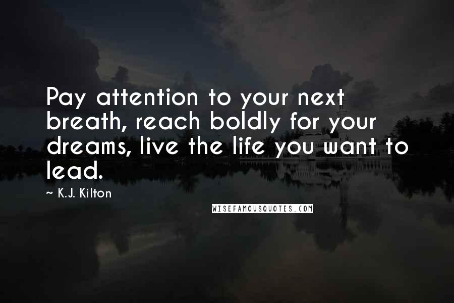 K.J. Kilton Quotes: Pay attention to your next breath, reach boldly for your dreams, live the life you want to lead.