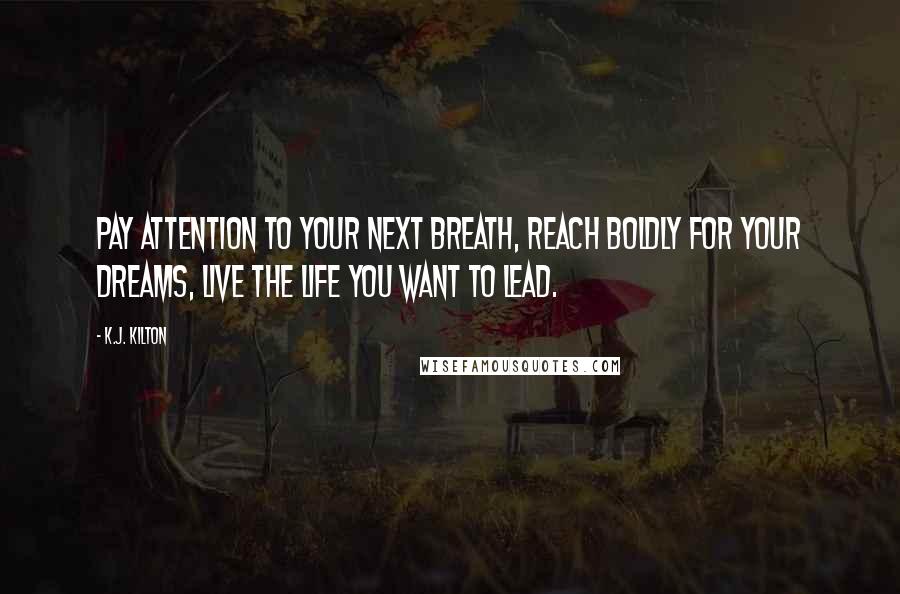 K.J. Kilton Quotes: Pay attention to your next breath, reach boldly for your dreams, live the life you want to lead.