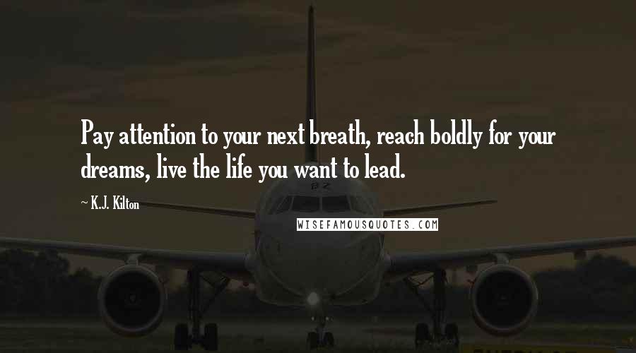 K.J. Kilton Quotes: Pay attention to your next breath, reach boldly for your dreams, live the life you want to lead.