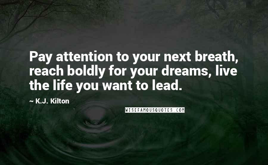 K.J. Kilton Quotes: Pay attention to your next breath, reach boldly for your dreams, live the life you want to lead.