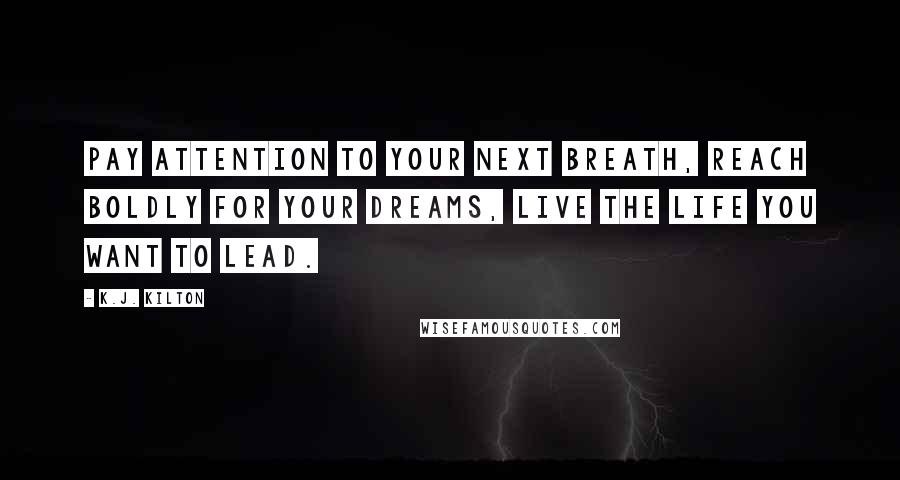 K.J. Kilton Quotes: Pay attention to your next breath, reach boldly for your dreams, live the life you want to lead.