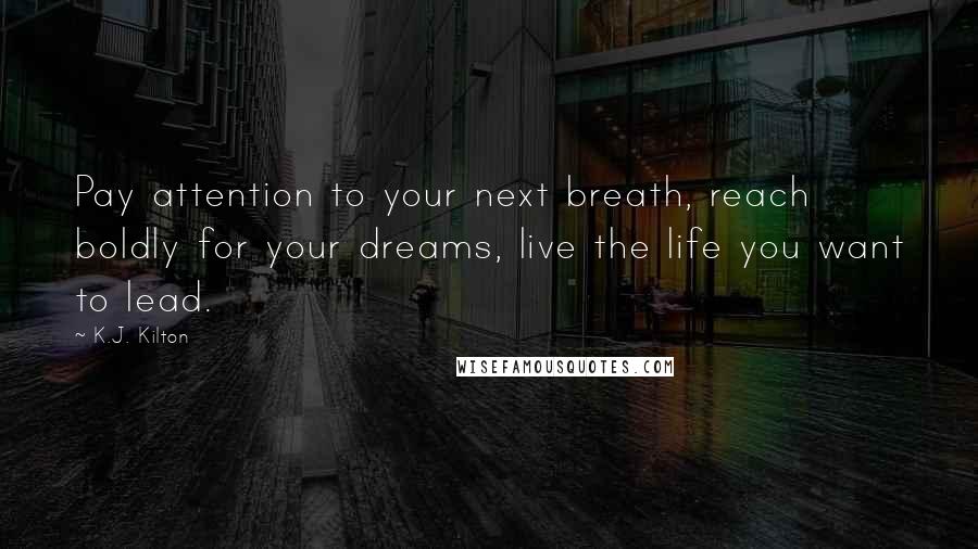 K.J. Kilton Quotes: Pay attention to your next breath, reach boldly for your dreams, live the life you want to lead.