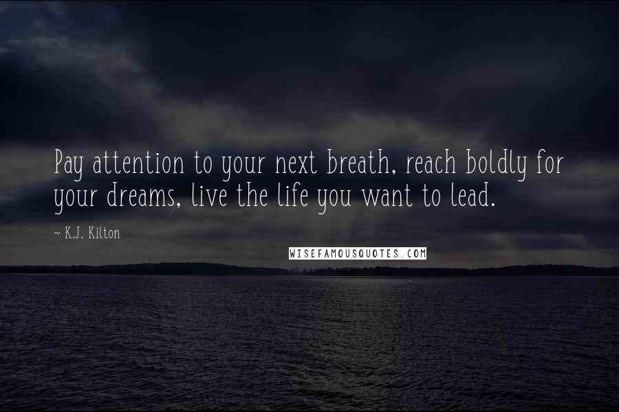 K.J. Kilton Quotes: Pay attention to your next breath, reach boldly for your dreams, live the life you want to lead.