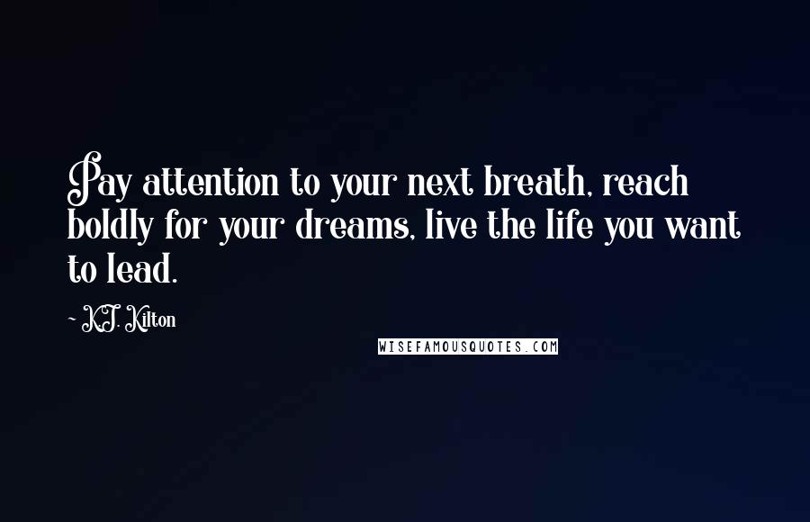 K.J. Kilton Quotes: Pay attention to your next breath, reach boldly for your dreams, live the life you want to lead.