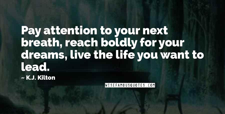 K.J. Kilton Quotes: Pay attention to your next breath, reach boldly for your dreams, live the life you want to lead.