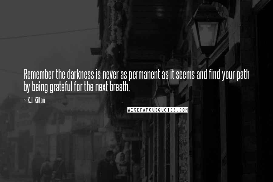 K.J. Kilton Quotes: Remember the darkness is never as permanent as it seems and find your path by being grateful for the next breath.