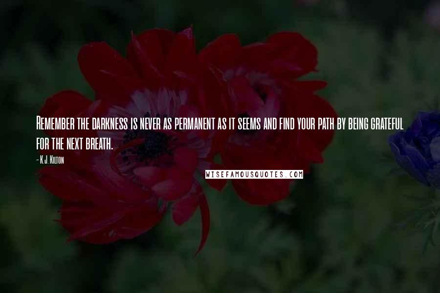 K.J. Kilton Quotes: Remember the darkness is never as permanent as it seems and find your path by being grateful for the next breath.