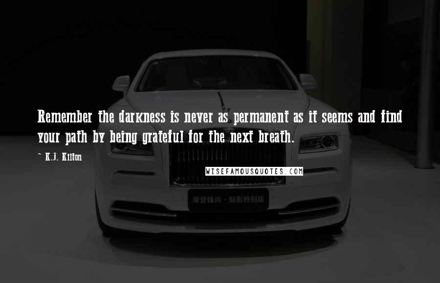 K.J. Kilton Quotes: Remember the darkness is never as permanent as it seems and find your path by being grateful for the next breath.