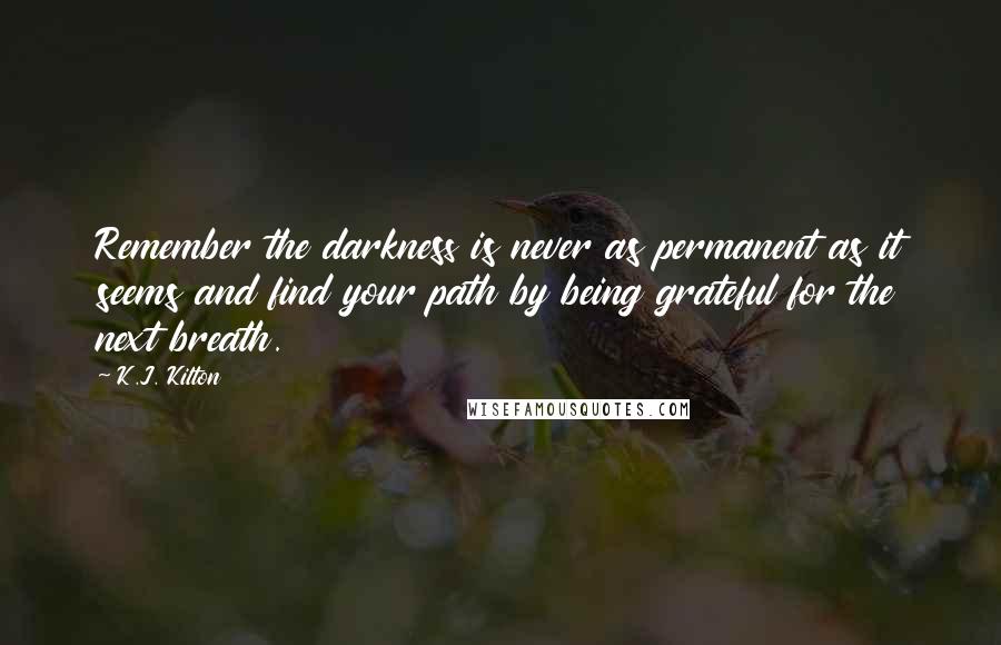 K.J. Kilton Quotes: Remember the darkness is never as permanent as it seems and find your path by being grateful for the next breath.