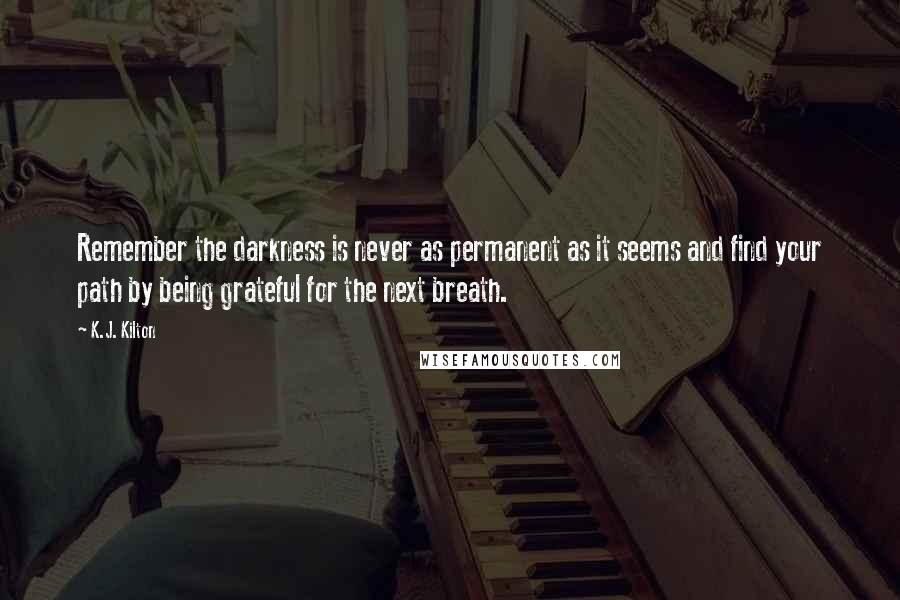 K.J. Kilton Quotes: Remember the darkness is never as permanent as it seems and find your path by being grateful for the next breath.