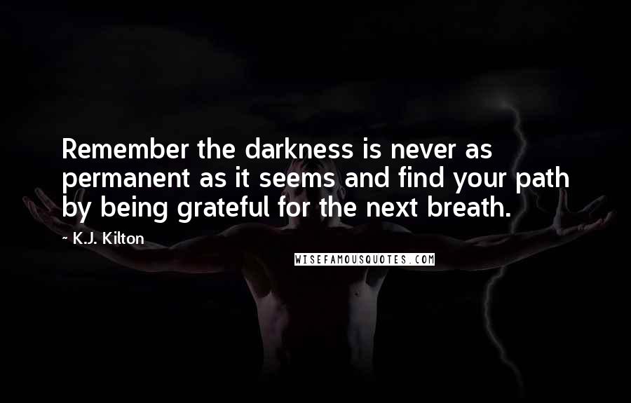 K.J. Kilton Quotes: Remember the darkness is never as permanent as it seems and find your path by being grateful for the next breath.