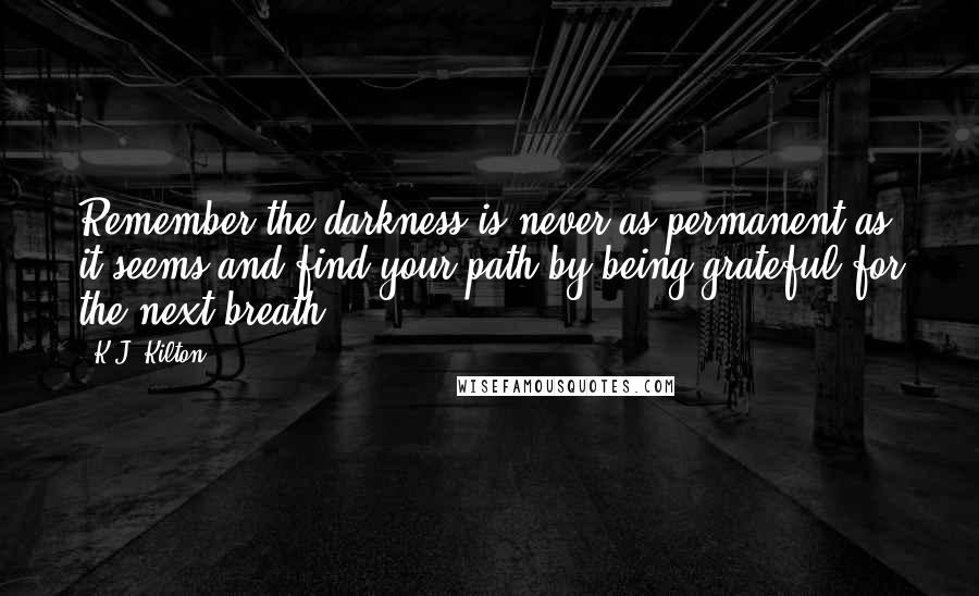 K.J. Kilton Quotes: Remember the darkness is never as permanent as it seems and find your path by being grateful for the next breath.