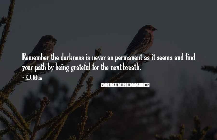 K.J. Kilton Quotes: Remember the darkness is never as permanent as it seems and find your path by being grateful for the next breath.