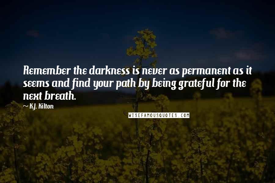 K.J. Kilton Quotes: Remember the darkness is never as permanent as it seems and find your path by being grateful for the next breath.