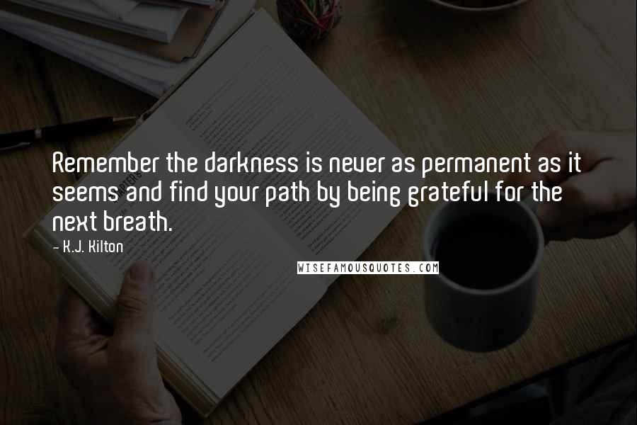 K.J. Kilton Quotes: Remember the darkness is never as permanent as it seems and find your path by being grateful for the next breath.