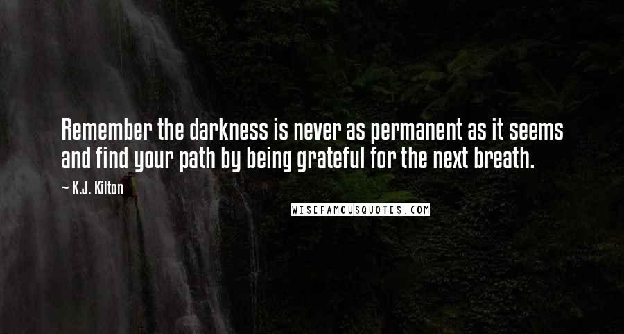 K.J. Kilton Quotes: Remember the darkness is never as permanent as it seems and find your path by being grateful for the next breath.