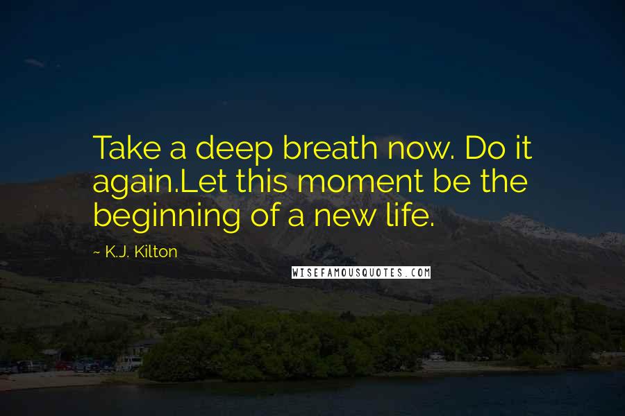 K.J. Kilton Quotes: Take a deep breath now. Do it again.Let this moment be the beginning of a new life.