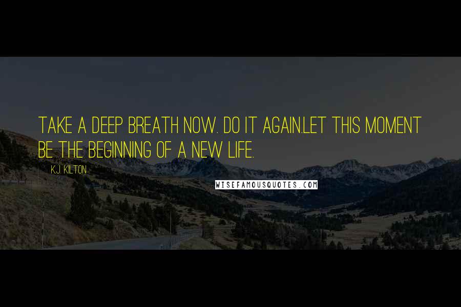 K.J. Kilton Quotes: Take a deep breath now. Do it again.Let this moment be the beginning of a new life.