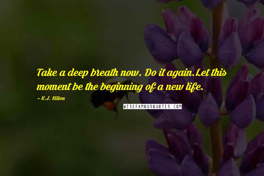 K.J. Kilton Quotes: Take a deep breath now. Do it again.Let this moment be the beginning of a new life.