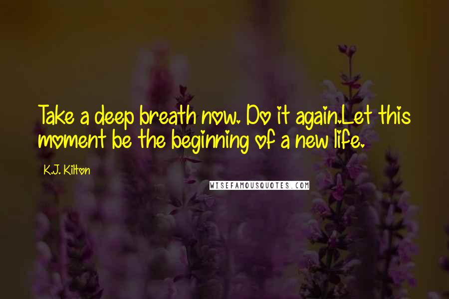 K.J. Kilton Quotes: Take a deep breath now. Do it again.Let this moment be the beginning of a new life.