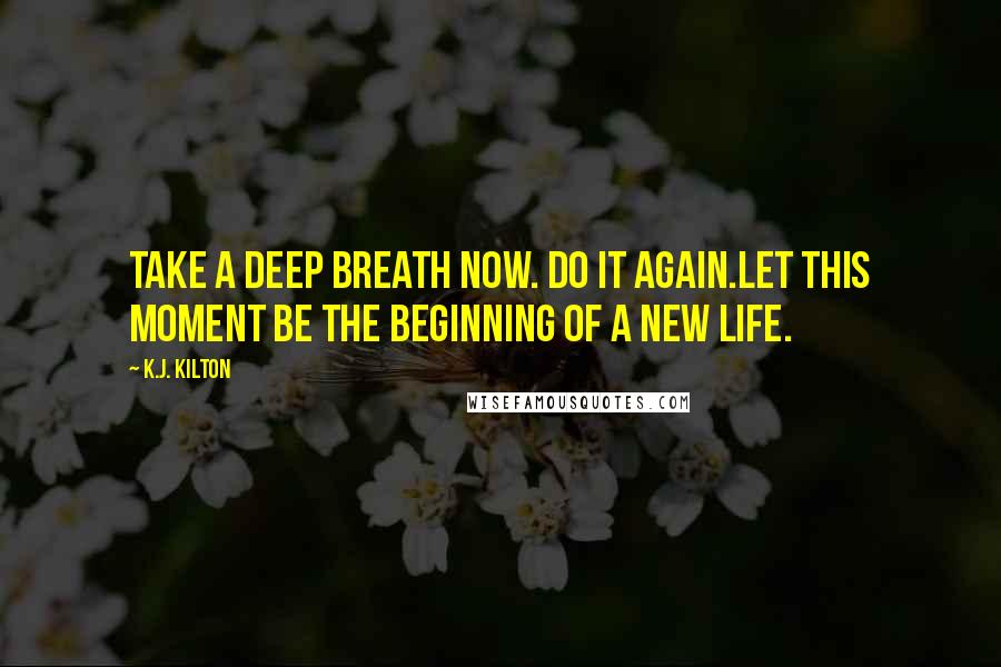 K.J. Kilton Quotes: Take a deep breath now. Do it again.Let this moment be the beginning of a new life.