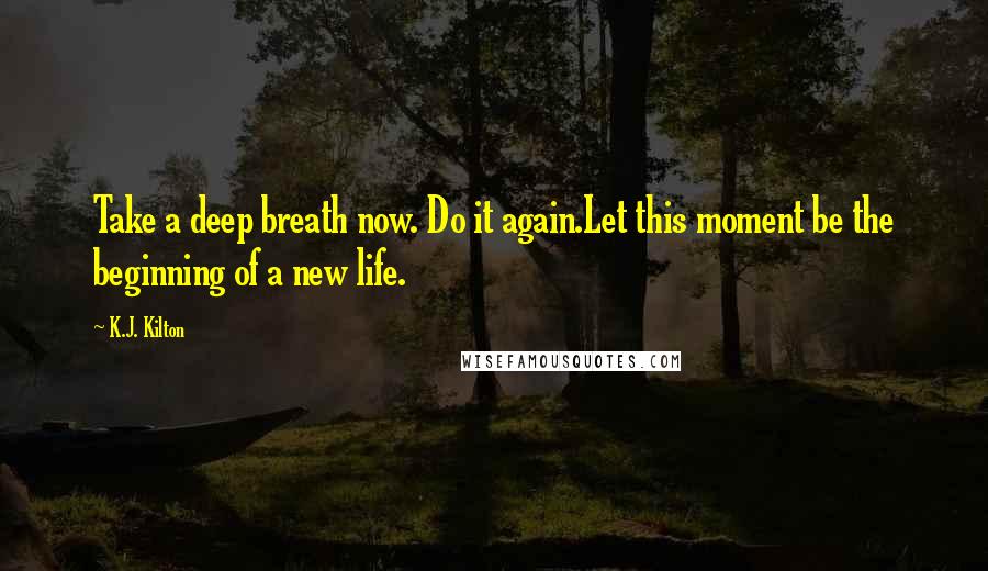K.J. Kilton Quotes: Take a deep breath now. Do it again.Let this moment be the beginning of a new life.