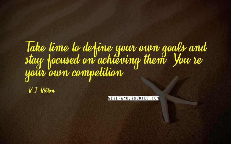 K.J. Kilton Quotes: Take time to define your own goals and stay focused on achieving them. You're your own competition.