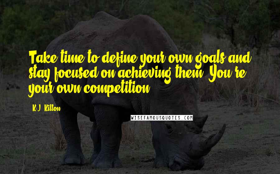 K.J. Kilton Quotes: Take time to define your own goals and stay focused on achieving them. You're your own competition.